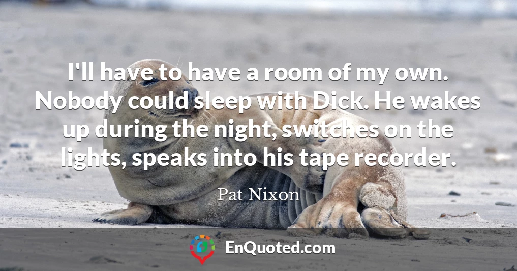 I'll have to have a room of my own. Nobody could sleep with Dick. He wakes up during the night, switches on the lights, speaks into his tape recorder.