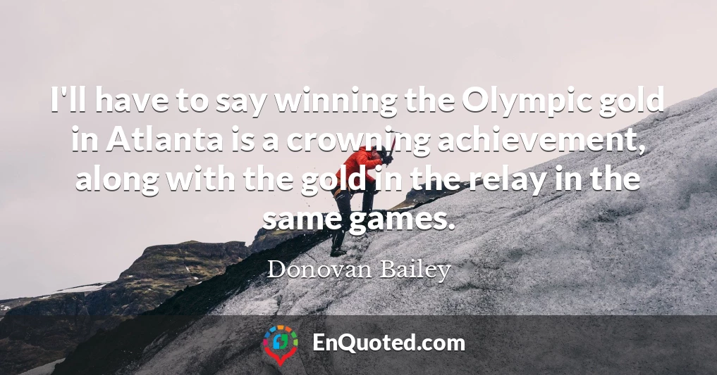 I'll have to say winning the Olympic gold in Atlanta is a crowning achievement, along with the gold in the relay in the same games.
