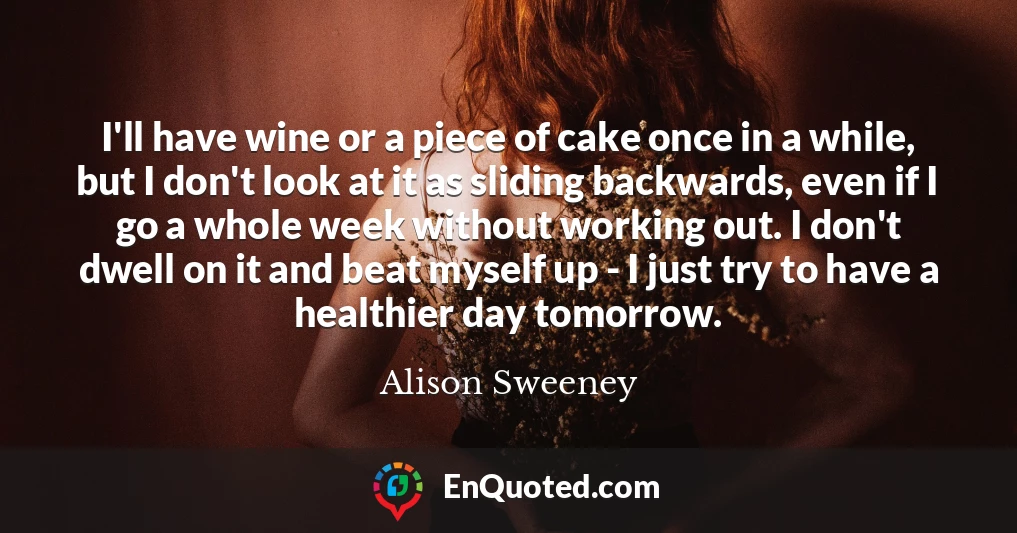 I'll have wine or a piece of cake once in a while, but I don't look at it as sliding backwards, even if I go a whole week without working out. I don't dwell on it and beat myself up - I just try to have a healthier day tomorrow.