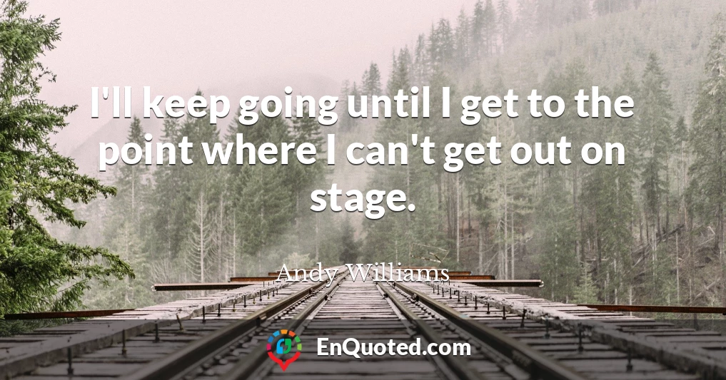 I'll keep going until I get to the point where I can't get out on stage.