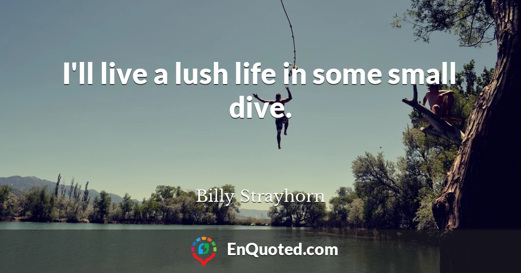 I'll live a lush life in some small dive.