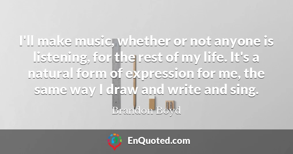 I'll make music, whether or not anyone is listening, for the rest of my life. It's a natural form of expression for me, the same way I draw and write and sing.