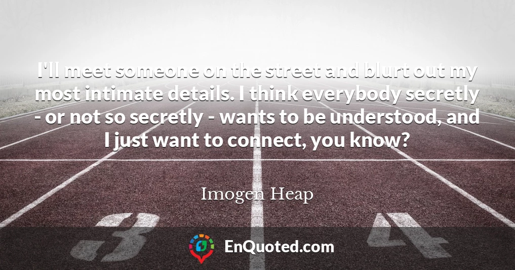 I'll meet someone on the street and blurt out my most intimate details. I think everybody secretly - or not so secretly - wants to be understood, and I just want to connect, you know?