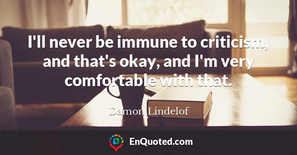 I'll never be immune to criticism, and that's okay, and I'm very comfortable with that.