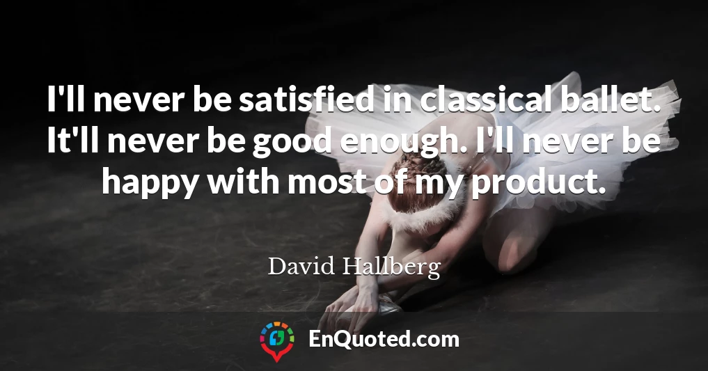 I'll never be satisfied in classical ballet. It'll never be good enough. I'll never be happy with most of my product.