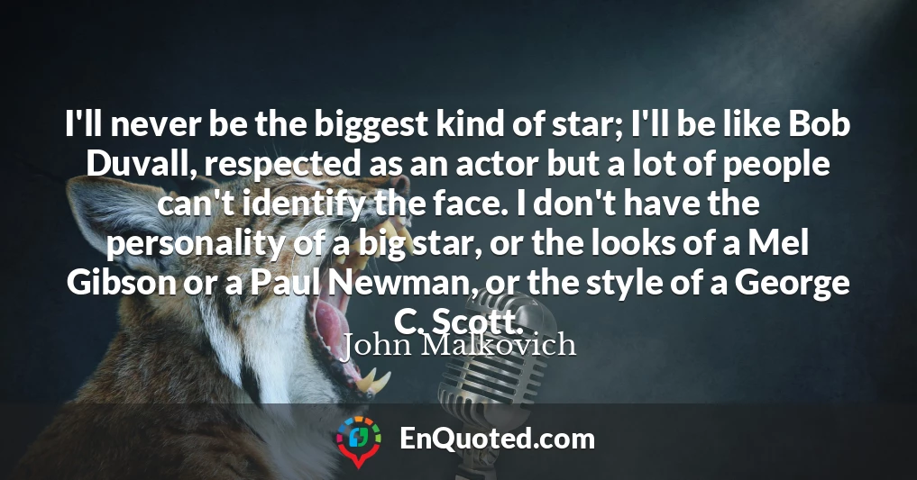 I'll never be the biggest kind of star; I'll be like Bob Duvall, respected as an actor but a lot of people can't identify the face. I don't have the personality of a big star, or the looks of a Mel Gibson or a Paul Newman, or the style of a George C. Scott.