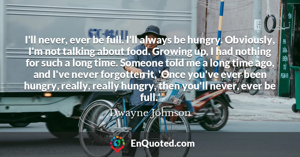 I'll never, ever be full. I'll always be hungry. Obviously, I'm not talking about food. Growing up, I had nothing for such a long time. Someone told me a long time ago, and I've never forgotten it, 'Once you've ever been hungry, really, really hungry, then you'll never, ever be full.'