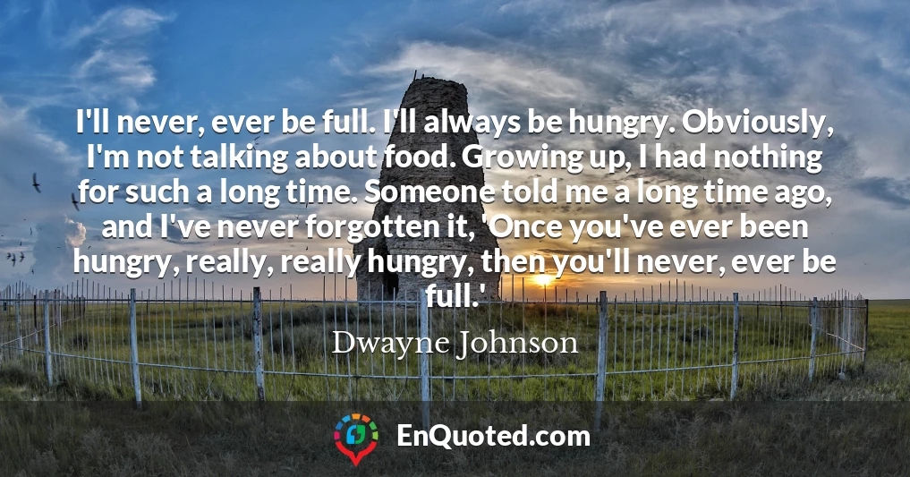 I'll never, ever be full. I'll always be hungry. Obviously, I'm not talking about food. Growing up, I had nothing for such a long time. Someone told me a long time ago, and I've never forgotten it, 'Once you've ever been hungry, really, really hungry, then you'll never, ever be full.'