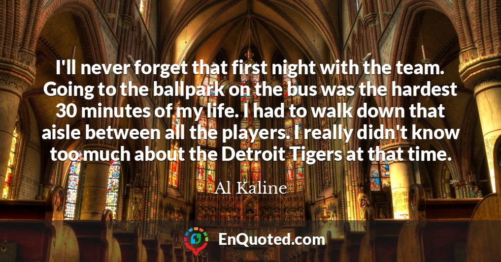 I'll never forget that first night with the team. Going to the ballpark on the bus was the hardest 30 minutes of my life. I had to walk down that aisle between all the players. I really didn't know too much about the Detroit Tigers at that time.