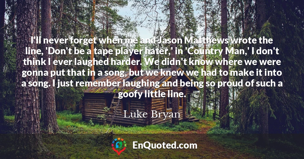 I'll never forget when me and Jason Matthews wrote the line, 'Don't be a tape player hater,' in 'Country Man,' I don't think I ever laughed harder. We didn't know where we were gonna put that in a song, but we knew we had to make it into a song. I just remember laughing and being so proud of such a goofy little line.