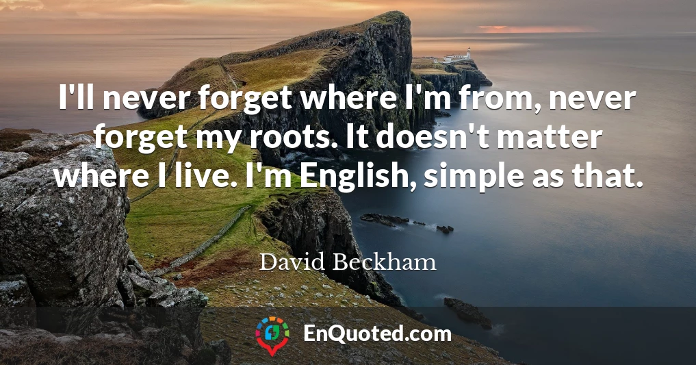 I'll never forget where I'm from, never forget my roots. It doesn't matter where I live. I'm English, simple as that.