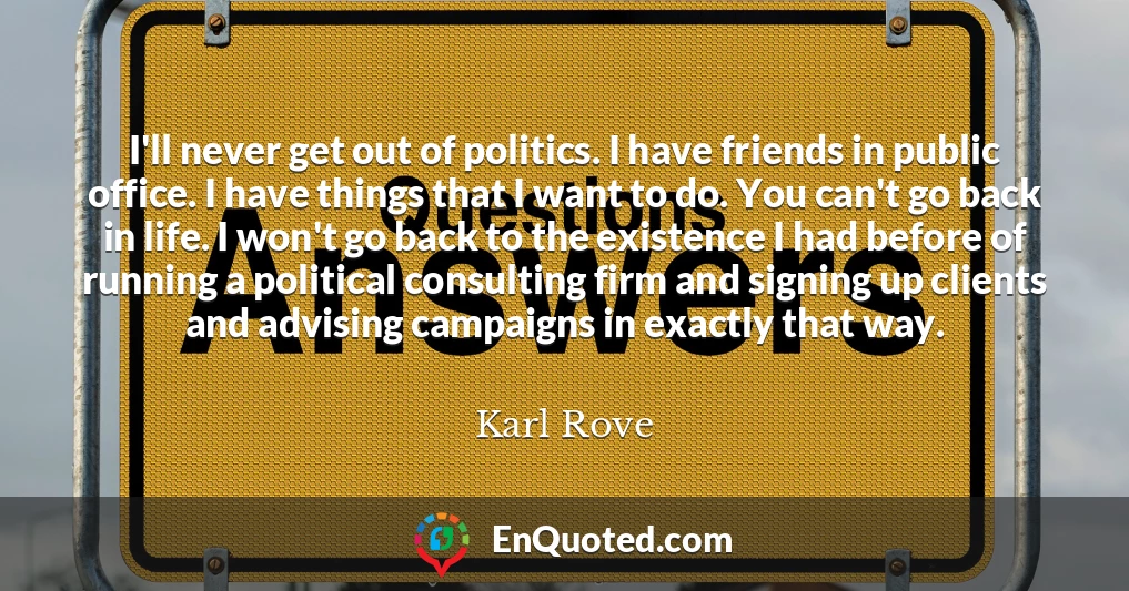 I'll never get out of politics. I have friends in public office. I have things that I want to do. You can't go back in life. I won't go back to the existence I had before of running a political consulting firm and signing up clients and advising campaigns in exactly that way.