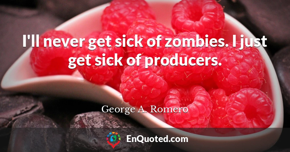 I'll never get sick of zombies. I just get sick of producers.