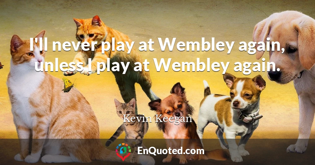 I'll never play at Wembley again, unless I play at Wembley again.