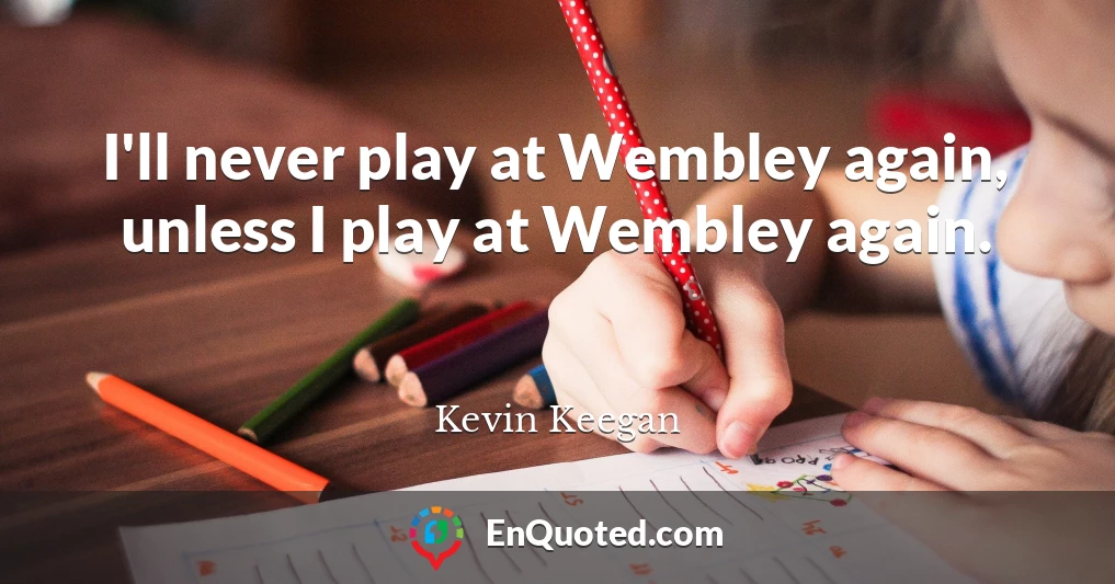 I'll never play at Wembley again, unless I play at Wembley again.