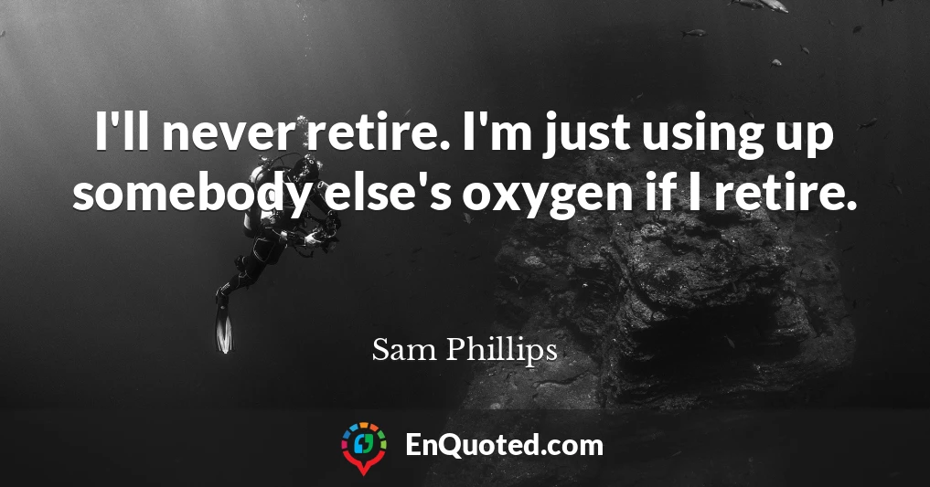 I'll never retire. I'm just using up somebody else's oxygen if I retire.