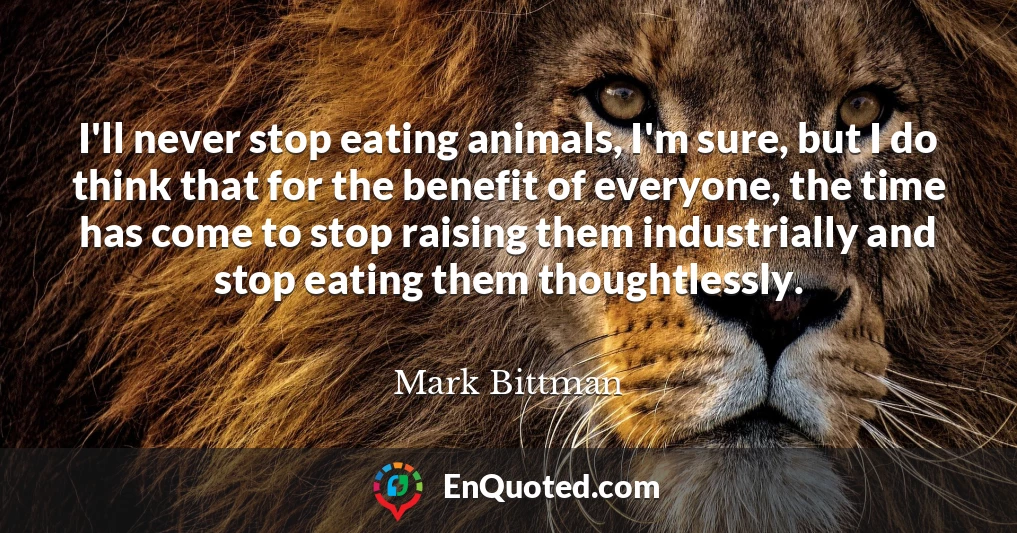 I'll never stop eating animals, I'm sure, but I do think that for the benefit of everyone, the time has come to stop raising them industrially and stop eating them thoughtlessly.