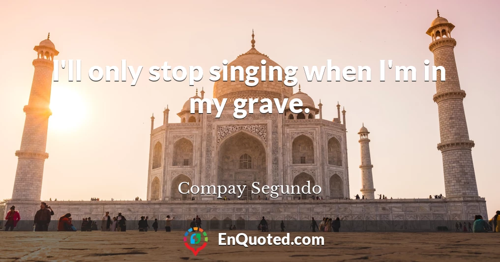 I'll only stop singing when I'm in my grave.