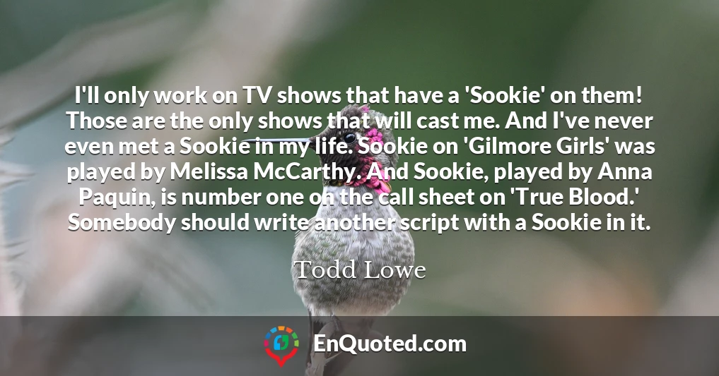 I'll only work on TV shows that have a 'Sookie' on them! Those are the only shows that will cast me. And I've never even met a Sookie in my life. Sookie on 'Gilmore Girls' was played by Melissa McCarthy. And Sookie, played by Anna Paquin, is number one on the call sheet on 'True Blood.' Somebody should write another script with a Sookie in it.