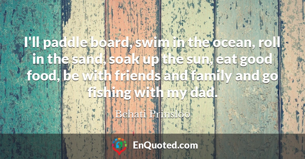 I'll paddle board, swim in the ocean, roll in the sand, soak up the sun, eat good food, be with friends and family and go fishing with my dad.