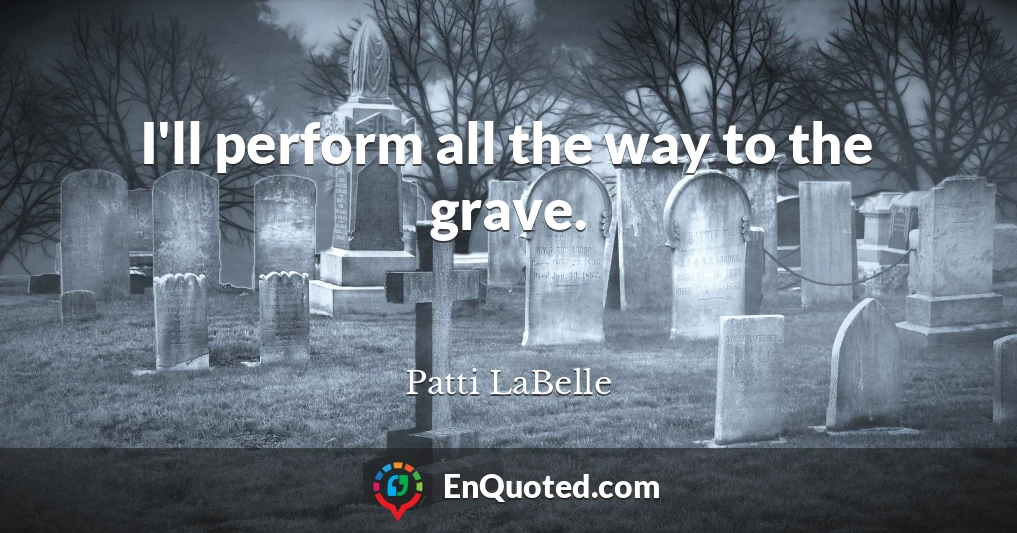 I'll perform all the way to the grave.