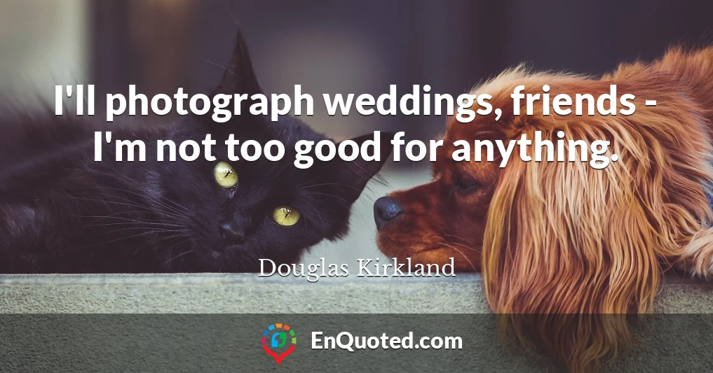 I'll photograph weddings, friends - I'm not too good for anything.