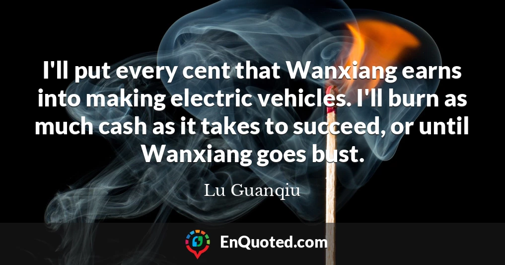 I'll put every cent that Wanxiang earns into making electric vehicles. I'll burn as much cash as it takes to succeed, or until Wanxiang goes bust.