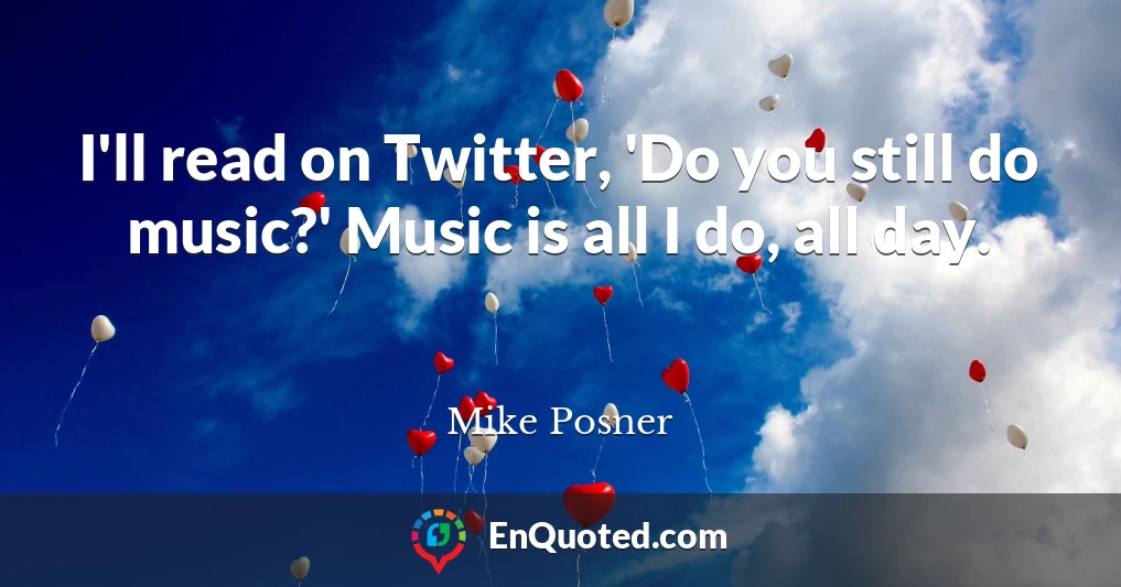 I'll read on Twitter, 'Do you still do music?' Music is all I do, all day.
