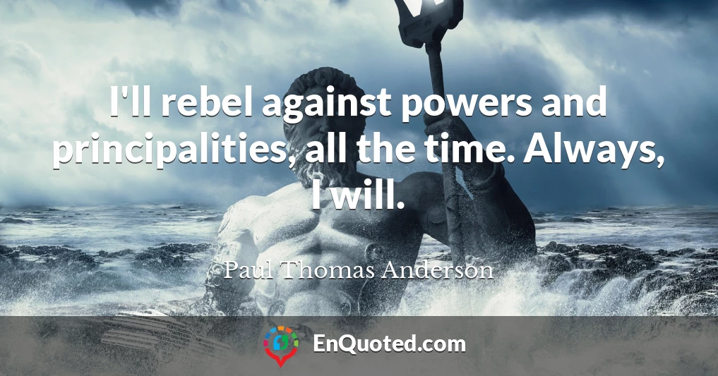 I'll rebel against powers and principalities, all the time. Always, I will.