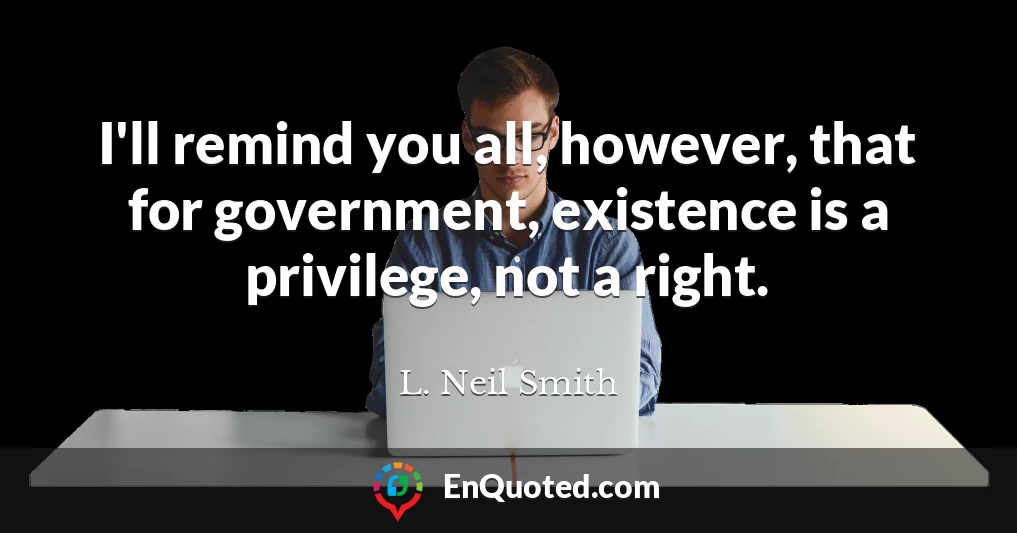I'll remind you all, however, that for government, existence is a privilege, not a right.