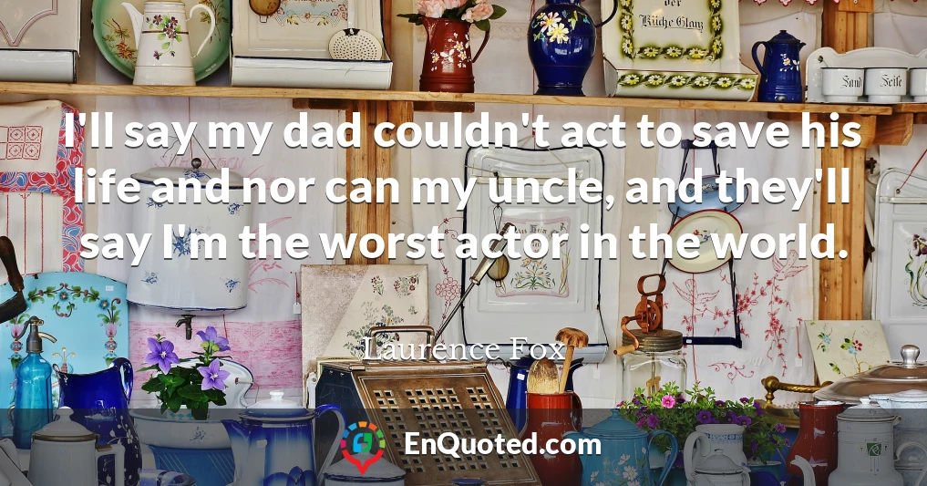 I'll say my dad couldn't act to save his life and nor can my uncle, and they'll say I'm the worst actor in the world.