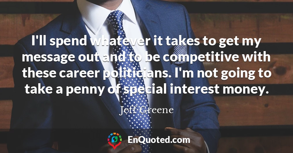 I'll spend whatever it takes to get my message out and to be competitive with these career politicians. I'm not going to take a penny of special interest money.