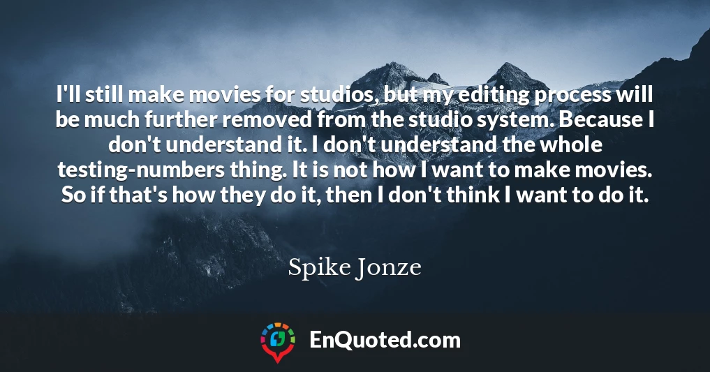 I'll still make movies for studios, but my editing process will be much further removed from the studio system. Because I don't understand it. I don't understand the whole testing-numbers thing. It is not how I want to make movies. So if that's how they do it, then I don't think I want to do it.