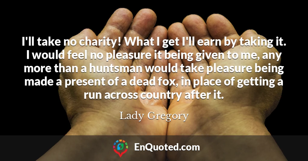 I'll take no charity! What I get I'll earn by taking it. I would feel no pleasure it being given to me, any more than a huntsman would take pleasure being made a present of a dead fox, in place of getting a run across country after it.