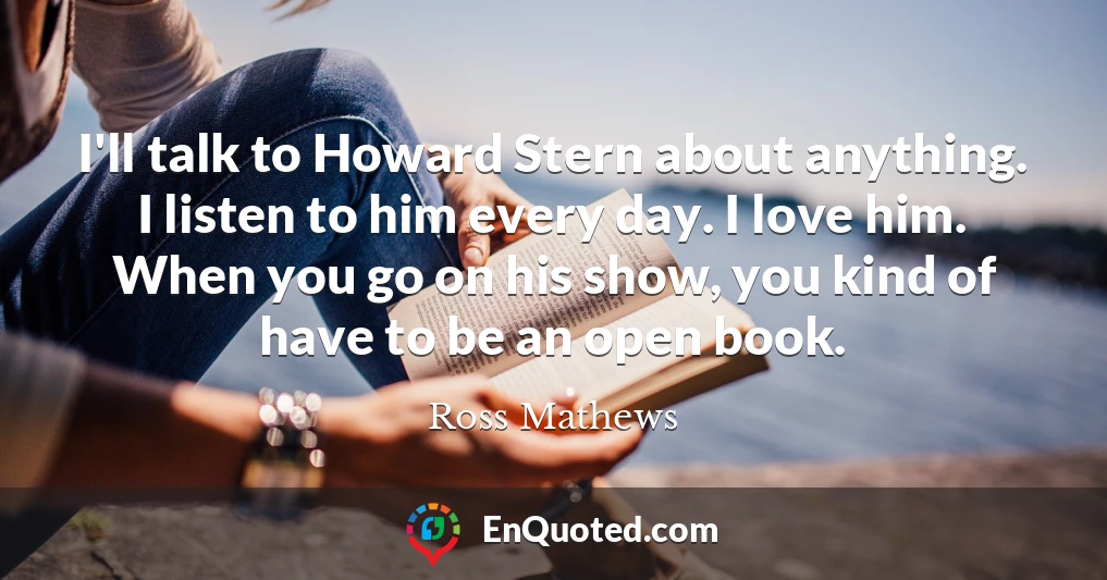 I'll talk to Howard Stern about anything. I listen to him every day. I love him. When you go on his show, you kind of have to be an open book.
