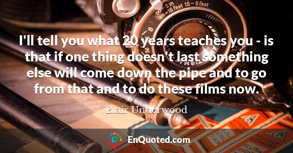 I'll tell you what 20 years teaches you - is that if one thing doesn't last something else will come down the pipe and to go from that and to do these films now.