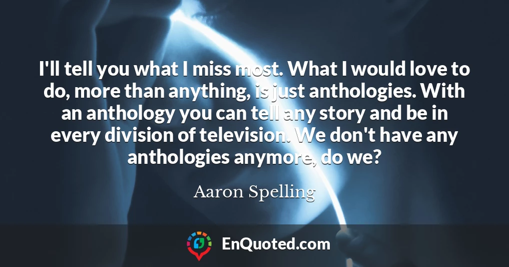 I'll tell you what I miss most. What I would love to do, more than anything, is just anthologies. With an anthology you can tell any story and be in every division of television. We don't have any anthologies anymore, do we?