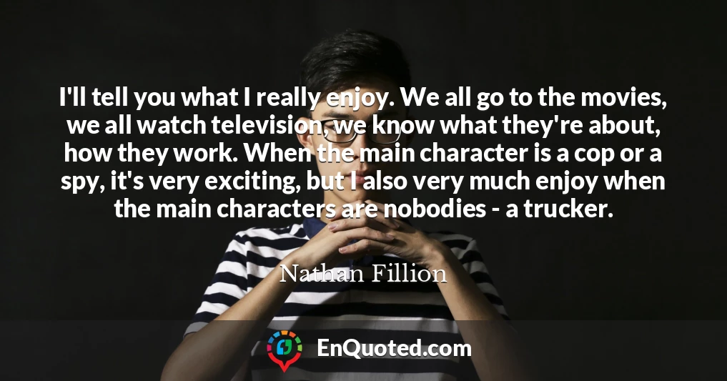 I'll tell you what I really enjoy. We all go to the movies, we all watch television, we know what they're about, how they work. When the main character is a cop or a spy, it's very exciting, but I also very much enjoy when the main characters are nobodies - a trucker.