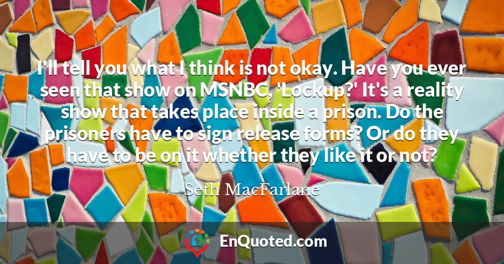I'll tell you what I think is not okay. Have you ever seen that show on MSNBC, 'Lockup?' It's a reality show that takes place inside a prison. Do the prisoners have to sign release forms? Or do they have to be on it whether they like it or not?