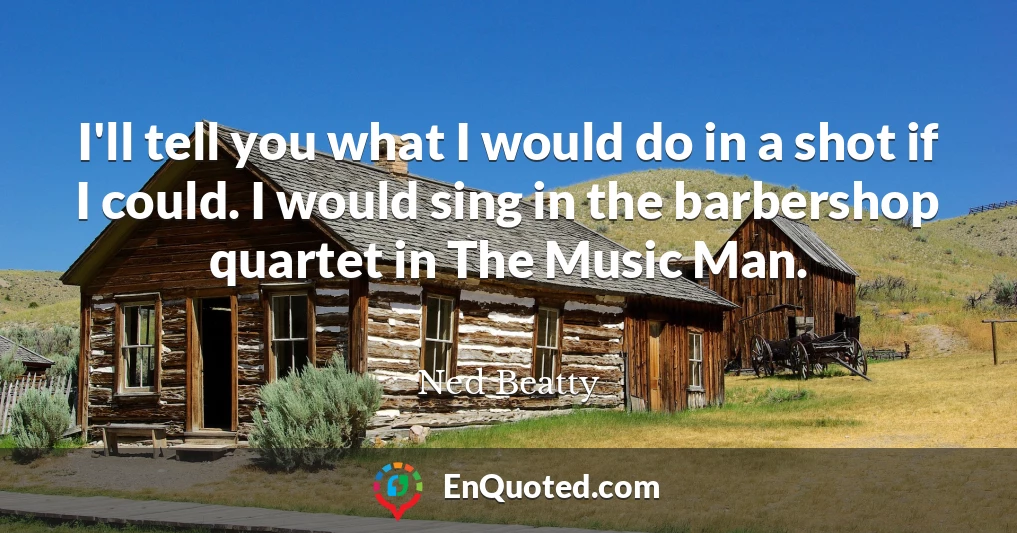 I'll tell you what I would do in a shot if I could. I would sing in the barbershop quartet in The Music Man.