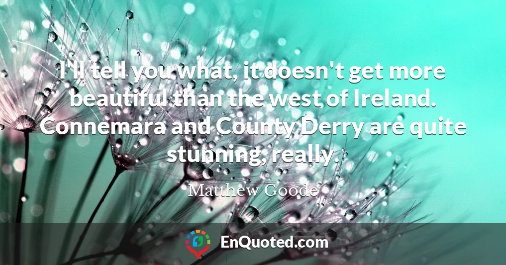 I'll tell you what, it doesn't get more beautiful than the west of Ireland. Connemara and County Derry are quite stunning, really.