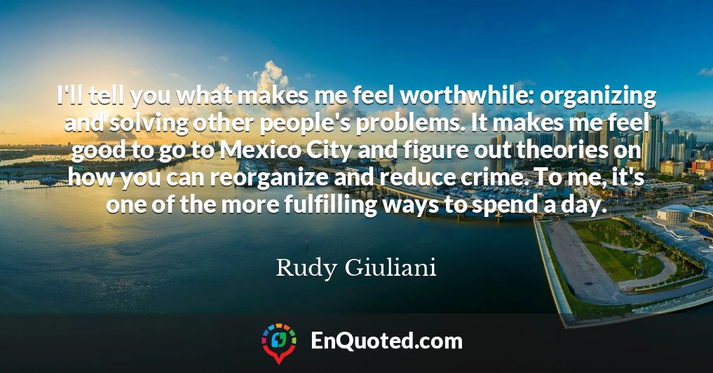 I'll tell you what makes me feel worthwhile: organizing and solving other people's problems. It makes me feel good to go to Mexico City and figure out theories on how you can reorganize and reduce crime. To me, it's one of the more fulfilling ways to spend a day.