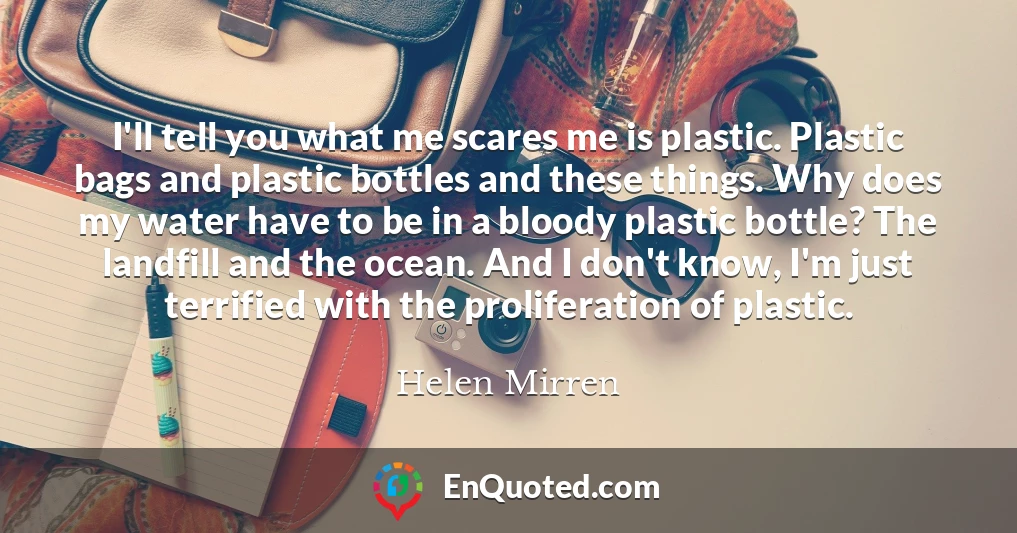 I'll tell you what me scares me is plastic. Plastic bags and plastic bottles and these things. Why does my water have to be in a bloody plastic bottle? The landfill and the ocean. And I don't know, I'm just terrified with the proliferation of plastic.