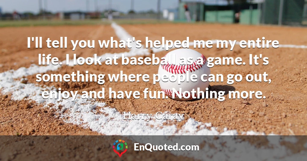 I'll tell you what's helped me my entire life. I look at baseball as a game. It's something where people can go out, enjoy and have fun. Nothing more.