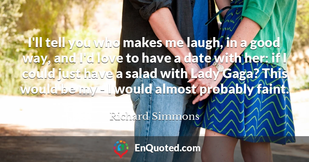 I'll tell you who makes me laugh, in a good way, and I'd love to have a date with her: if I could just have a salad with Lady Gaga? This would be my - I would almost probably faint.