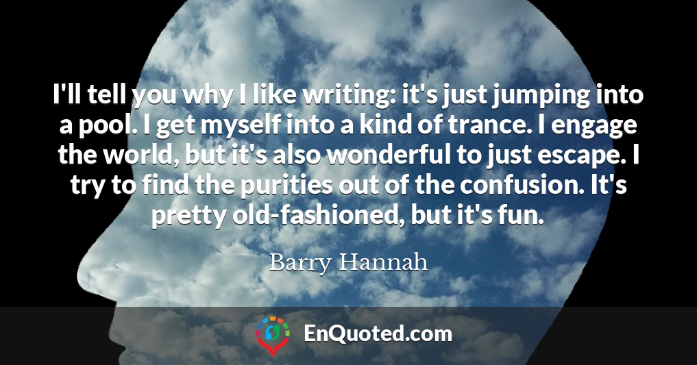 I'll tell you why I like writing: it's just jumping into a pool. I get myself into a kind of trance. I engage the world, but it's also wonderful to just escape. I try to find the purities out of the confusion. It's pretty old-fashioned, but it's fun.