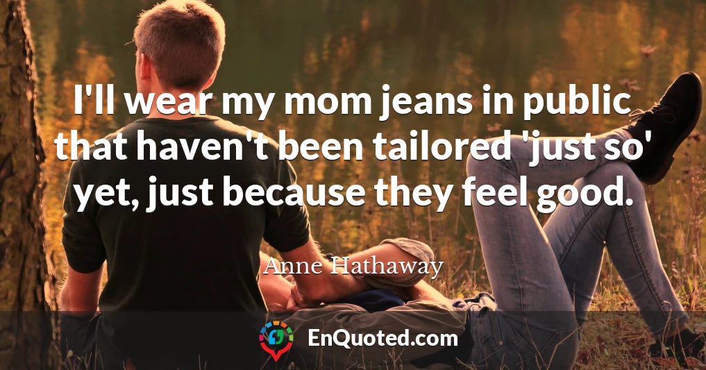 I'll wear my mom jeans in public that haven't been tailored 'just so' yet, just because they feel good.