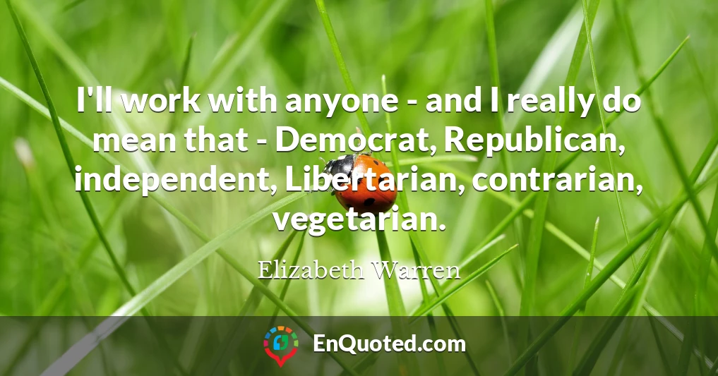 I'll work with anyone - and I really do mean that - Democrat, Republican, independent, Libertarian, contrarian, vegetarian.