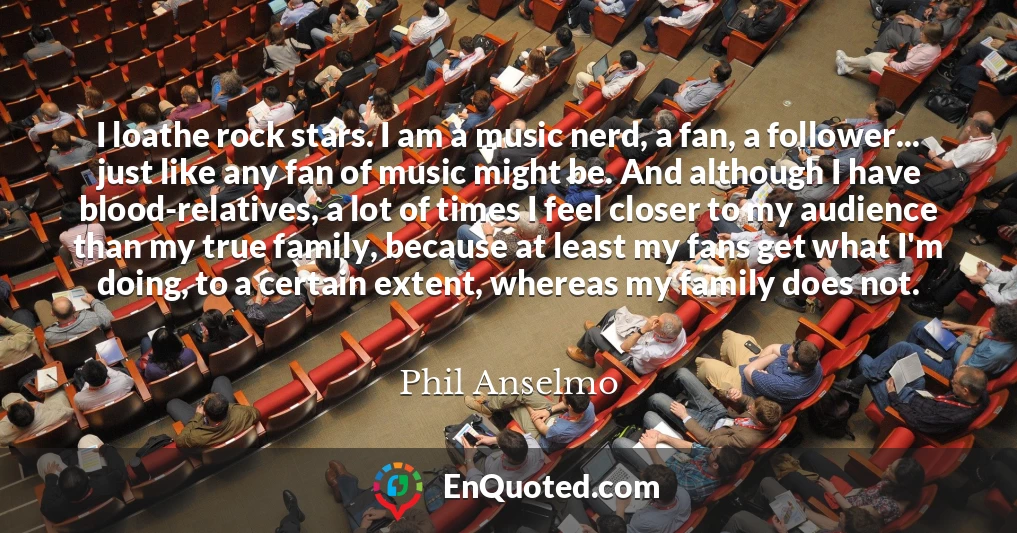 I loathe rock stars. I am a music nerd, a fan, a follower... just like any fan of music might be. And although I have blood-relatives, a lot of times I feel closer to my audience than my true family, because at least my fans get what I'm doing, to a certain extent, whereas my family does not.
