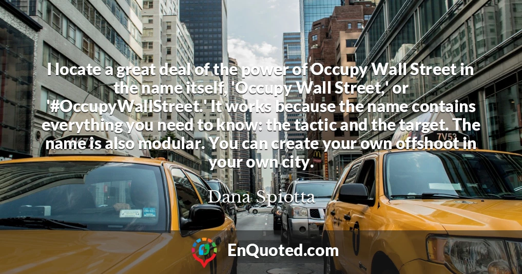 I locate a great deal of the power of Occupy Wall Street in the name itself, 'Occupy Wall Street,' or '#OccupyWallStreet.' It works because the name contains everything you need to know: the tactic and the target. The name is also modular. You can create your own offshoot in your own city.
